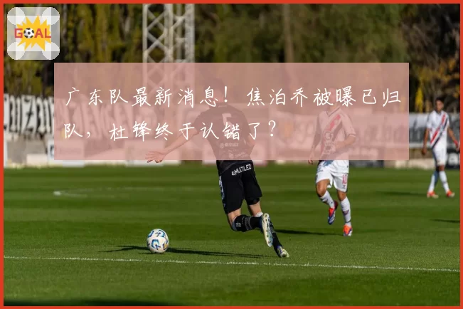 广东队最新消息！焦泊乔被曝已归队，杜锋终于认错了？