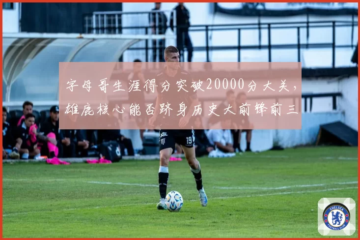 字母哥生涯得分突破20000分大关，雄鹿核心能否跻身历史大前锋前三？