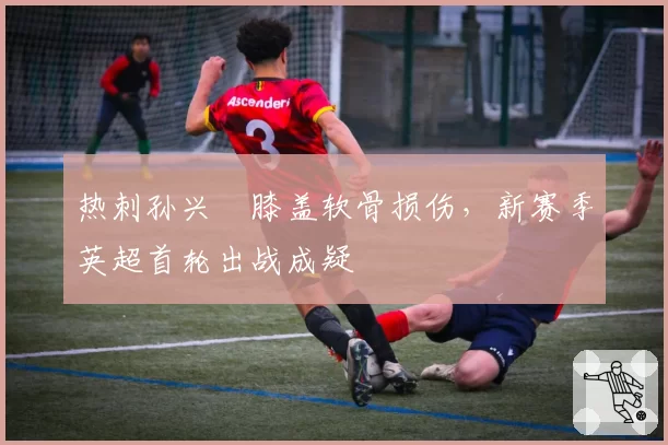 热刺孙兴慜膝盖软骨损伤，新赛季英超首轮出战成疑