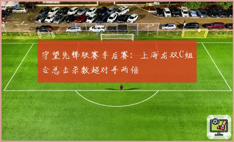 守望先锋联赛季后赛：上海龙双C组合总击杀数超对手两倍