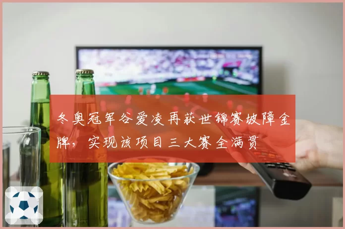 冬奥冠军谷爱凌再获世锦赛坡障金牌，实现该项目三大赛全满贯