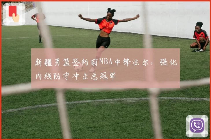 新疆男篮签约前NBA中锋法尔，强化内线防守冲击总冠军
