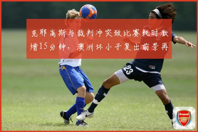 克耶高斯与裁判冲突致比赛耗时激增15分钟，澳洲坏小子复出前景再添变数