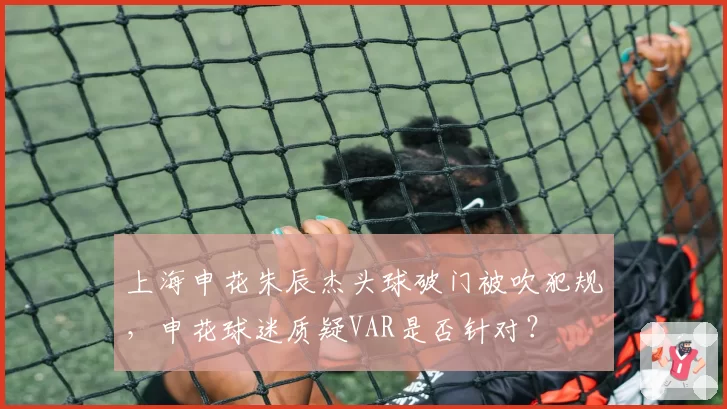 上海申花朱辰杰头球破门被吹犯规，申花球迷质疑VAR是否针对？