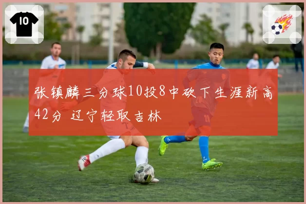 张镇麟三分球10投8中砍下生涯新高42分 辽宁轻取吉林