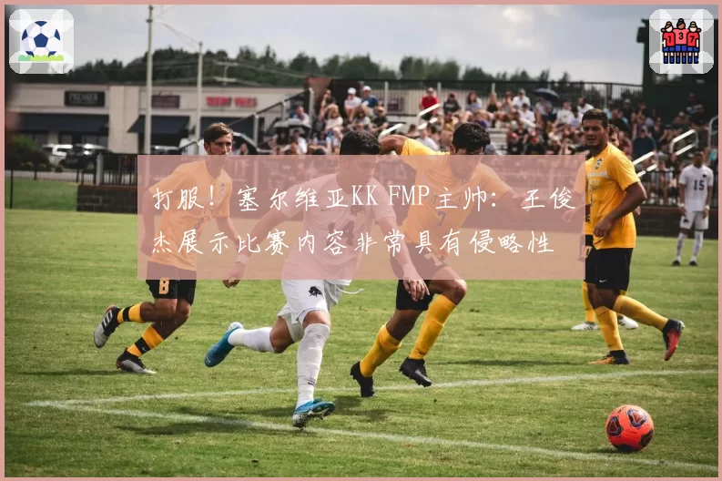 打服！塞尔维亚KK FMP主帅：王俊杰展示比赛内容非常具有侵略性