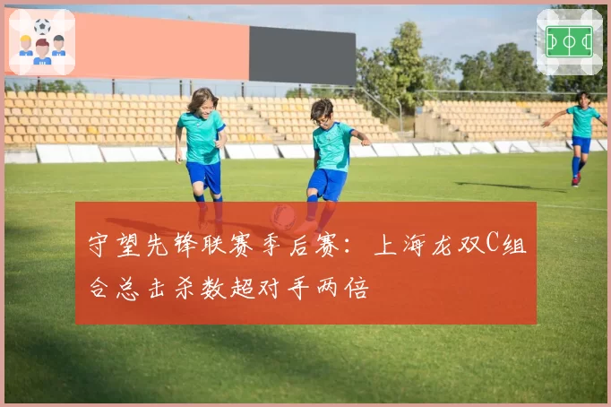 守望先锋联赛季后赛:上海龙双C组合总击杀数超对手两倍