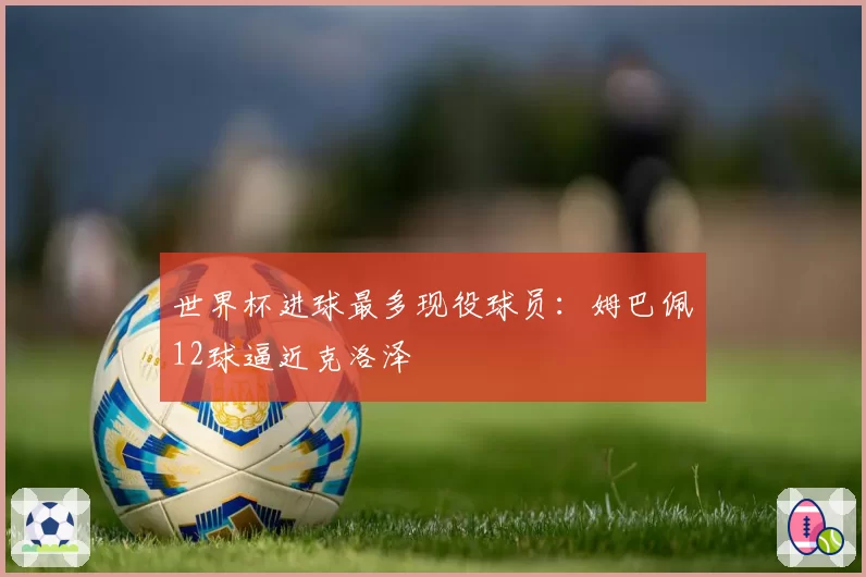 世界杯进球最多现役球员:姆巴佩12球逼近克洛泽