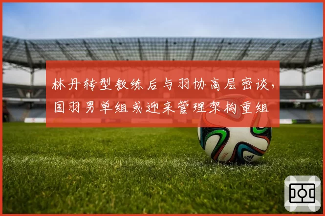 林丹转型教练后与羽协高层密谈，国羽男单组或迎来管理架构重组