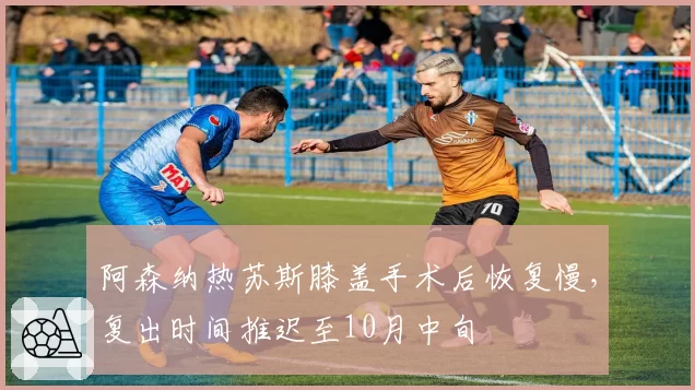 阿森纳热苏斯膝盖手术后恢复慢，复出时间推迟至10月中旬