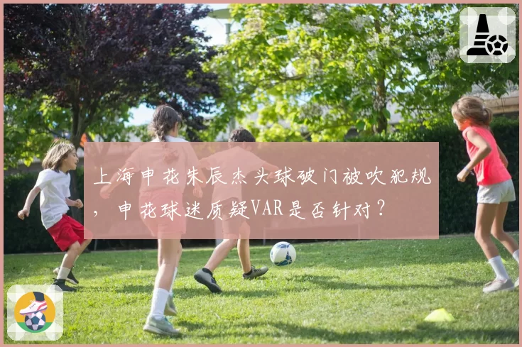上海申花朱辰杰头球破门被吹犯规，申花球迷质疑VAR是否针对？