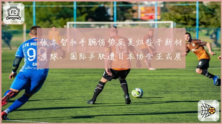 张本智和手腕伤势反复归咎于新材质球，国际乒联遭日本协会正式质询