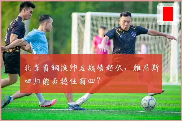 北京首钢换帅后战绩起伏，雅尼斯回归能否稳住前四？