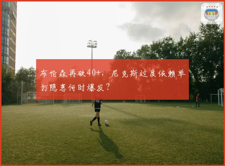 布伦森再砍40+，尼克斯过度依赖单打隐患何时爆发？