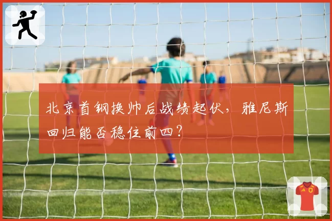北京首钢换帅后战绩起伏，雅尼斯回归能否稳住前四？