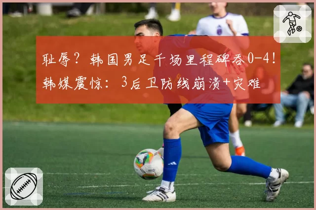 耻辱？韩国男足千场里程碑吞0-4！韩媒震惊：3后卫防线崩溃+灾难
