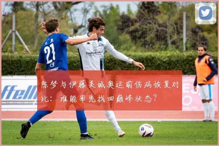 陈梦与伊藤美诚奥运前伤病恢复对比：谁能率先找回巅峰状态？