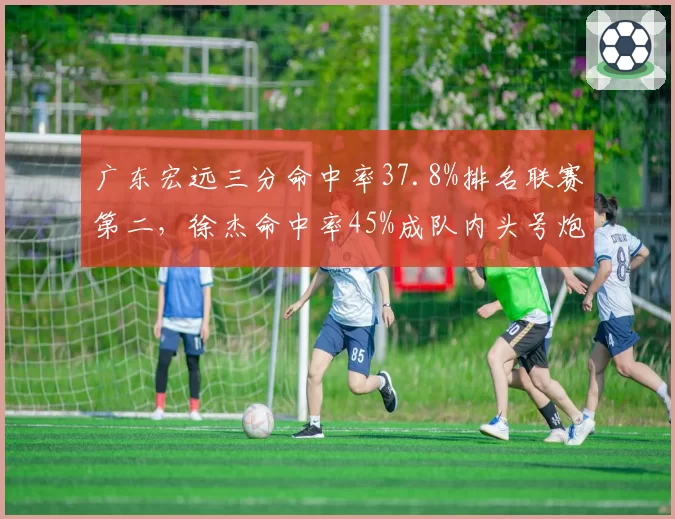 广东宏远三分命中率37.8%排名联赛第二，徐杰命中率45%成队内头号炮台