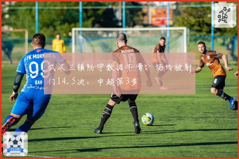 武汉三镇防守数据下滑:场均被射门14.5次,中超第3多