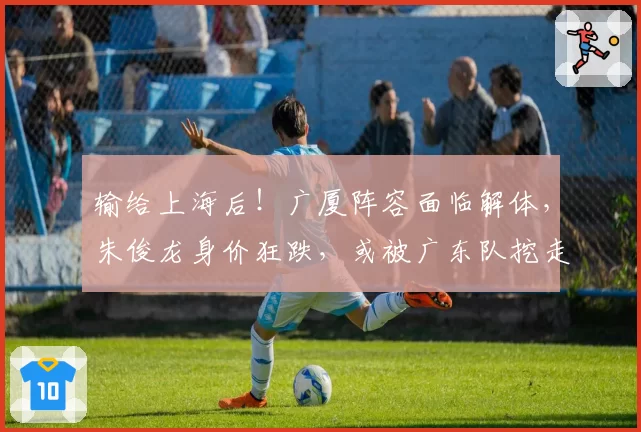 输给上海后!广厦阵容面临解体,朱俊龙身价狂跌,或被广东队挖走