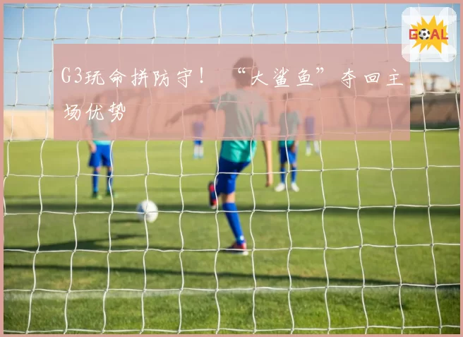 G3玩命拼防守! “大鲨鱼”夺回主场优势