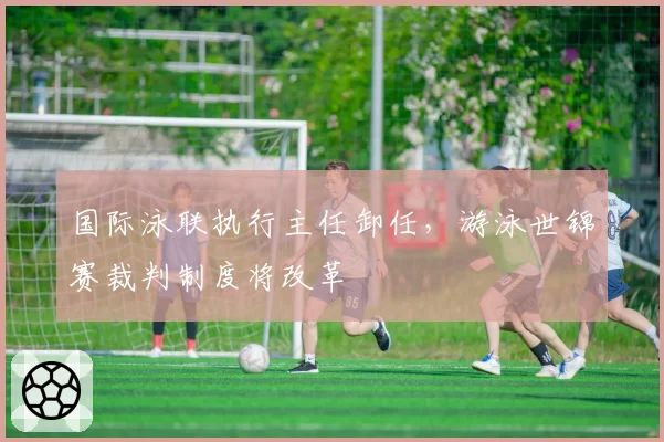 国际泳联执行主任卸任，游泳世锦赛裁判制度将改革