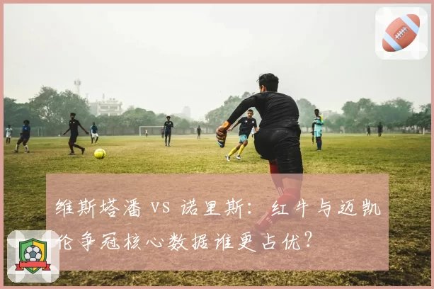 维斯塔潘 vs 诺里斯：红牛与迈凯伦争冠核心数据谁更占优？