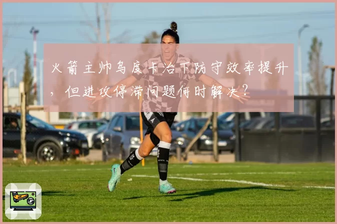 火箭主帅乌度卡治下防守效率提升,但进攻停滞问题何时解决?