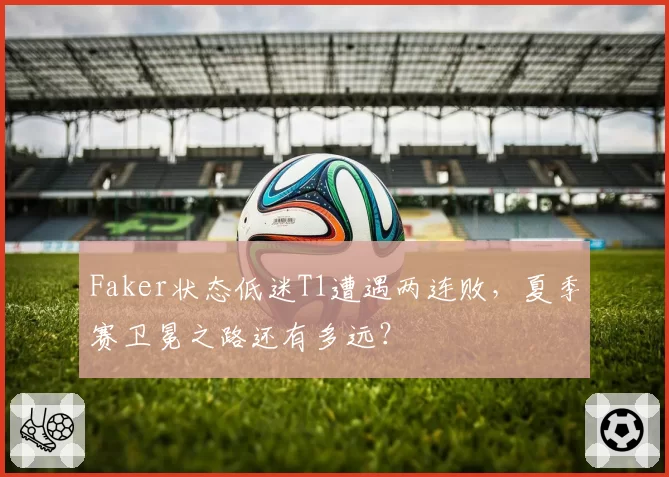 Faker状态低迷T1遭遇两连败,夏季赛卫冕之路还有多远?