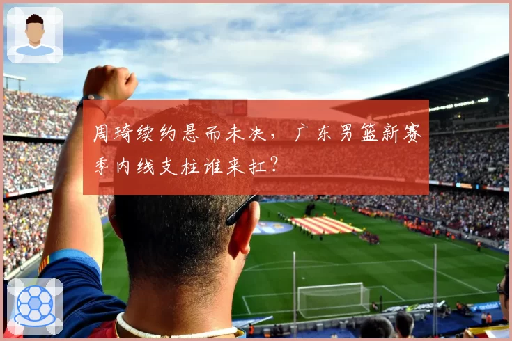 周琦续约悬而未决,广东男篮新赛季内线支柱谁来扛?