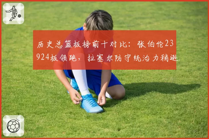 历史总篮板榜前十对比：张伯伦23924板领跑，拉塞尔防守统治力稍逊