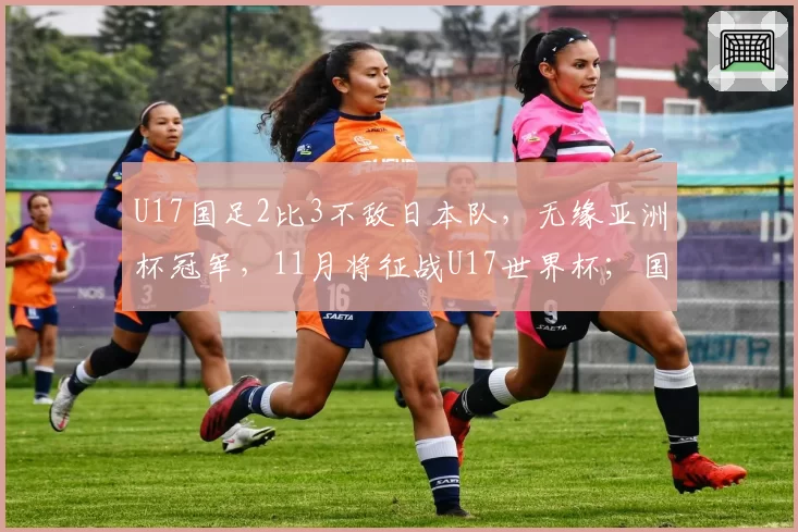 U17国足2比3不敌日本队,无缘亚洲杯冠军,11月将征战U17世界杯;国家体育总局祝贺:极大提振中国足球发展信心