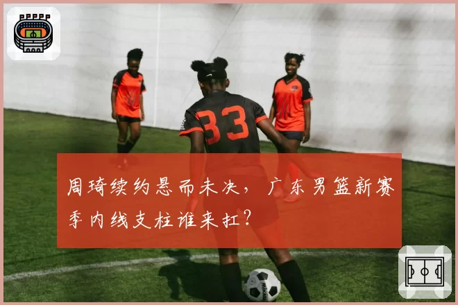 周琦续约悬而未决，广东男篮新赛季内线支柱谁来扛？