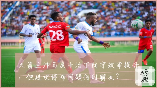 火箭主帅乌度卡治下防守效率提升,但进攻停滞问题何时解决?