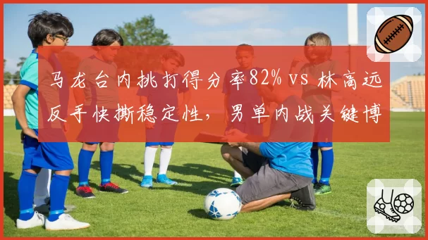 马龙台内挑打得分率82% vs 林高远反手快撕稳定性，男单内战关键博弈