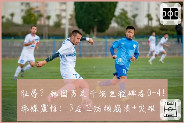 耻辱？韩国男足千场里程碑吞0-4！韩媒震惊：3后卫防线崩溃+灾难