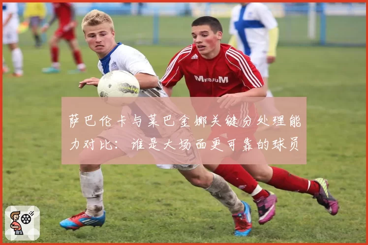 萨巴伦卡与莱巴金娜关键分处理能力对比：谁是大场面更可靠的球员？