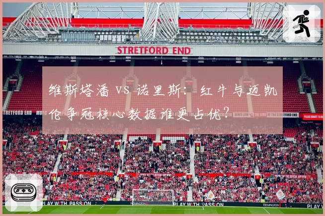 维斯塔潘 vs 诺里斯:红牛与迈凯伦争冠核心数据谁更占优?
