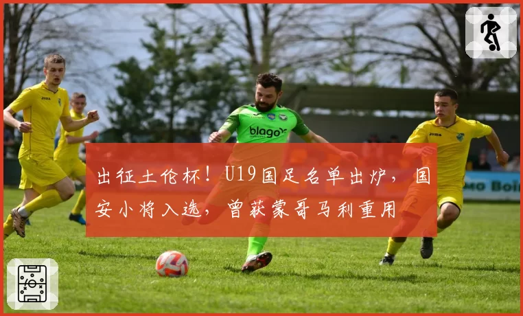 出征土伦杯!U19国足名单出炉,国安小将入选,曾获蒙哥马利重用