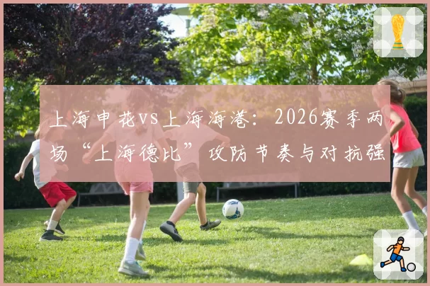 上海申花vs上海海港：2026赛季两场“上海德比”攻防节奏与对抗强度分析