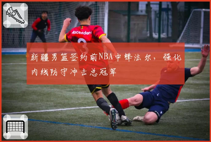 新疆男篮签约前NBA中锋法尔,强化内线防守冲击总冠军