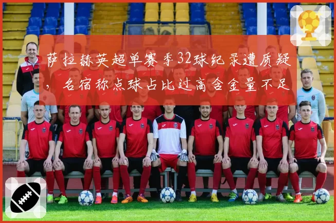 萨拉赫英超单赛季32球纪录遭质疑,名宿称点球占比过高含金量不足