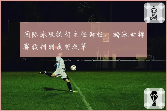 国际泳联执行主任卸任，游泳世锦赛裁判制度将改革