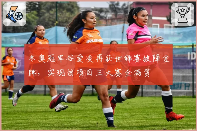 冬奥冠军谷爱凌再获世锦赛坡障金牌，实现该项目三大赛全满贯