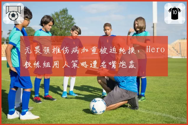 无畏颈椎伤病加重被迫轮换，Hero教练组用人策略遭名嘴炮轰