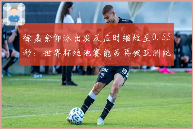徐嘉余仰泳出发反应时缩短至0.55秒，世界杯短池赛能否再破亚洲纪录？