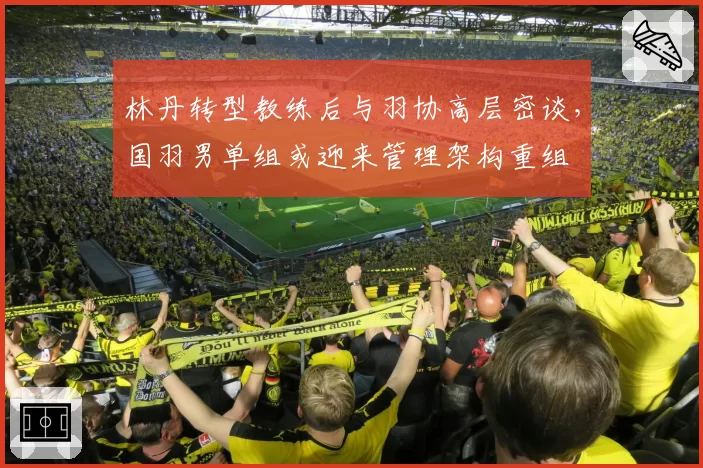 林丹转型教练后与羽协高层密谈，国羽男单组或迎来管理架构重组