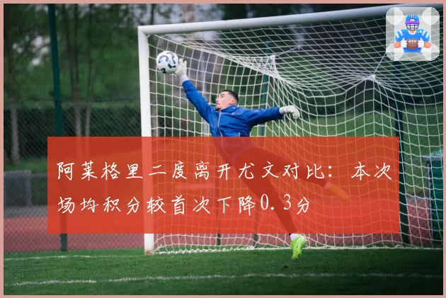 阿莱格里二度离开尤文对比：本次场均积分较首次下降0.3分