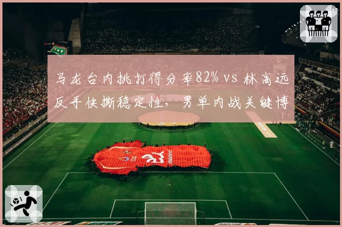 马龙台内挑打得分率82% vs 林高远反手快撕稳定性，男单内战关键博弈