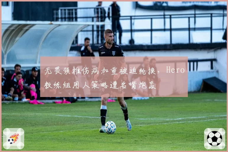 无畏颈椎伤病加重被迫轮换，Hero教练组用人策略遭名嘴炮轰